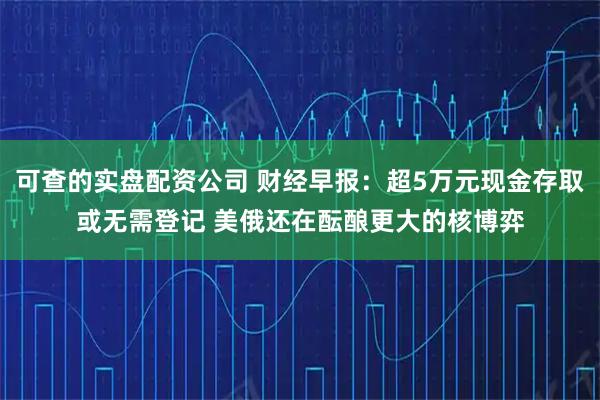 可查的实盘配资公司 财经早报：超5万元现金存取或无需登记 美俄还在酝酿更大的核博弈