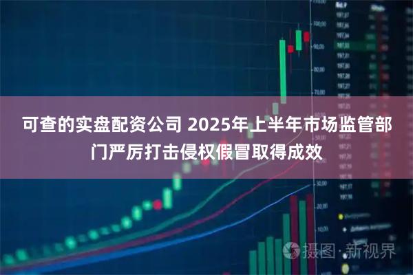 可查的实盘配资公司 2025年上半年市场监管部门严厉打击侵权假冒取得成效