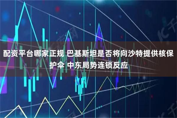 配资平台哪家正规 巴基斯坦是否将向沙特提供核保护伞 中东局势连锁反应