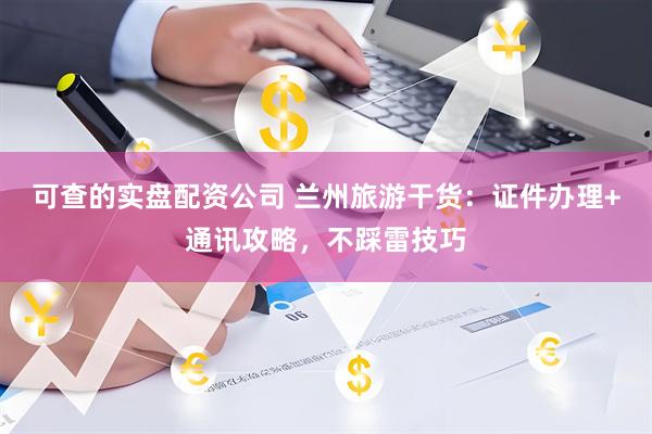 可查的实盘配资公司 兰州旅游干货：证件办理+通讯攻略，不踩雷技巧