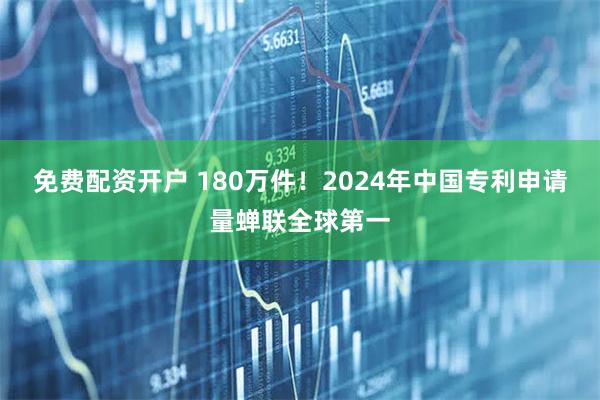 免费配资开户 180万件！2024年中国专利申请量蝉联全球第一