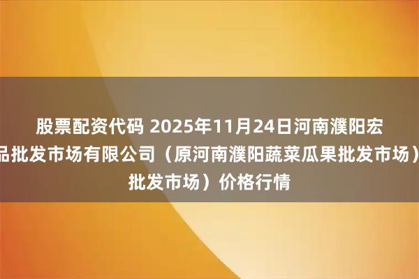 股票配资代码 2025年11月24日河南濮阳宏进农副产品批发市场有限公司（原河南濮阳蔬菜瓜果批发市场）价格行情