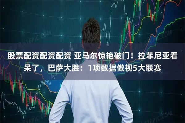 股票配资配资配资 亚马尔惊艳破门！拉菲尼亚看呆了，巴萨大胜：1项数据傲视5大联赛