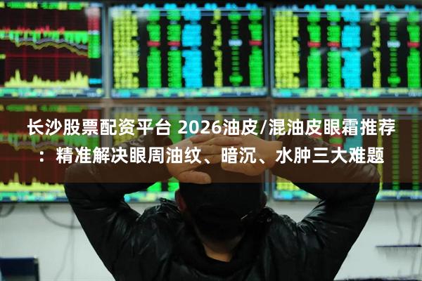 长沙股票配资平台 2026油皮/混油皮眼霜推荐：精准解决眼周油纹、暗沉、水肿三大难题