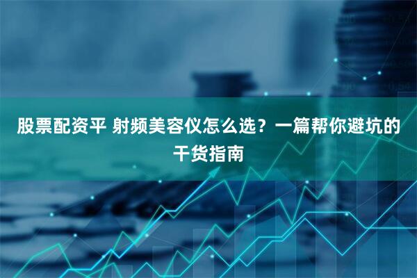 股票配资平 射频美容仪怎么选？一篇帮你避坑的干货指南