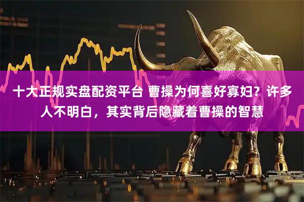 十大正规实盘配资平台 曹操为何喜好寡妇？许多人不明白，其实背后隐藏着曹操的智慧