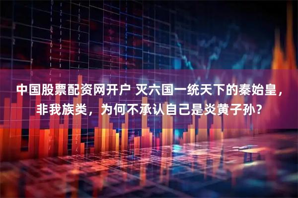 中国股票配资网开户 灭六国一统天下的秦始皇，非我族类，为何不承认自己是炎黄子孙？