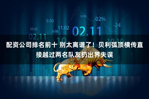 配资公司排名前十 别太离谱了！贝利弧顶横传直接越过两名队友扔出界失误