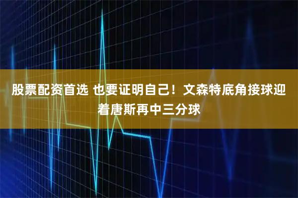 股票配资首选 也要证明自己！文森特底角接球迎着唐斯再中三分球