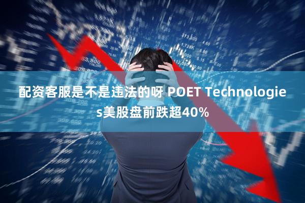 配资客服是不是违法的呀 POET Technologies美股盘前跌超40%