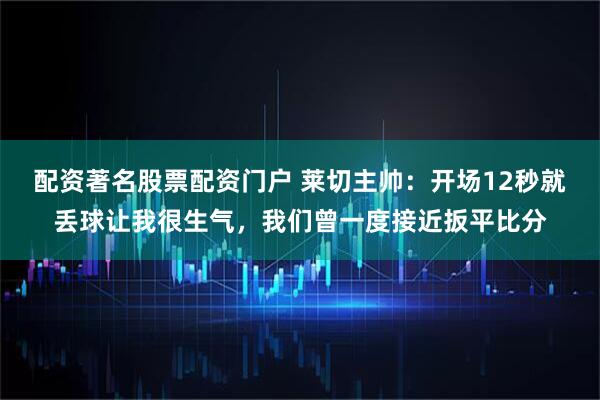 配资著名股票配资门户 莱切主帅：开场12秒就丢球让我很生气，我们曾一度接近扳平比分