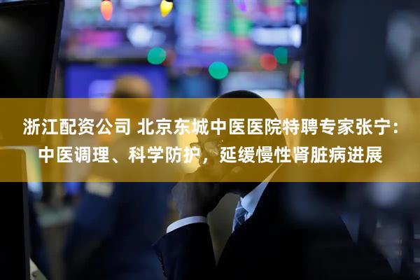 浙江配资公司 北京东城中医医院特聘专家张宁：中医调理、科学防护，延缓慢性肾脏病进展