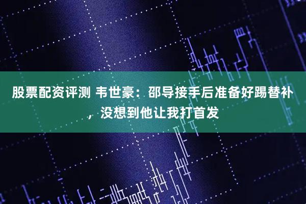 股票配资评测 韦世豪：邵导接手后准备好踢替补，没想到他让我打首发
