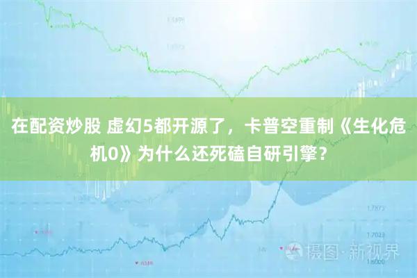 在配资炒股 虚幻5都开源了，卡普空重制《生化危机0》为什么还死磕自研引擎？