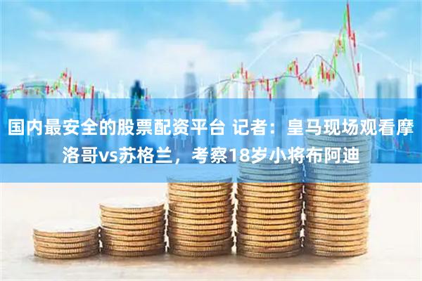 国内最安全的股票配资平台 记者：皇马现场观看摩洛哥vs苏格兰，考察18岁小将布阿迪
