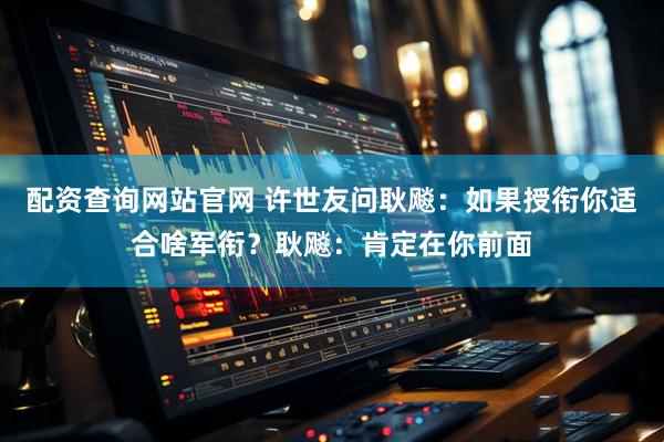 配资查询网站官网 许世友问耿飚：如果授衔你适合啥军衔？耿飚：肯定在你前面