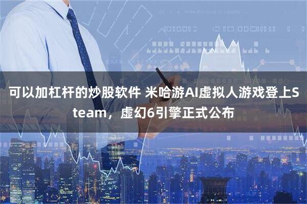 可以加杠杆的炒股软件 米哈游AI虚拟人游戏登上Steam，虚幻6引擎正式公布