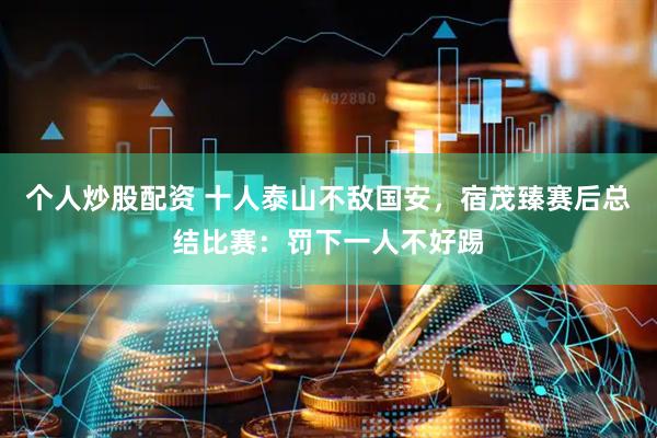 个人炒股配资 十人泰山不敌国安,宿茂臻赛后总结比赛:罚下一人不好踢