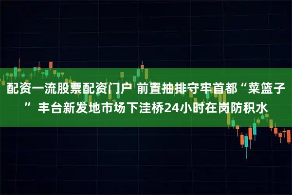 配资一流股票配资门户 前置抽排守牢首都“菜篮子” 丰台新发地市场下洼桥24小时在岗防积水