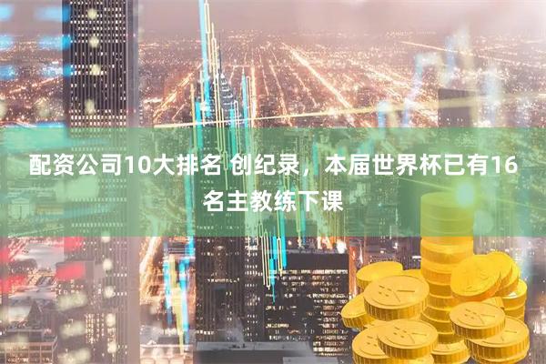 配资公司10大排名 创纪录，本届世界杯已有16名主教练下课