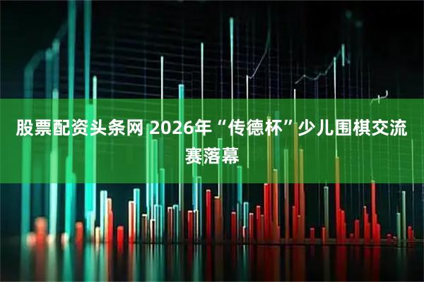 股票配资头条网 2026年“传德杯”少儿围棋交流赛落幕