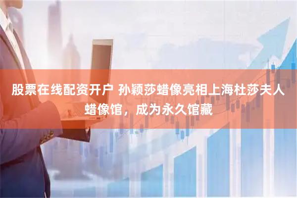 股票在线配资开户 孙颖莎蜡像亮相上海杜莎夫人蜡像馆，成为永久馆藏