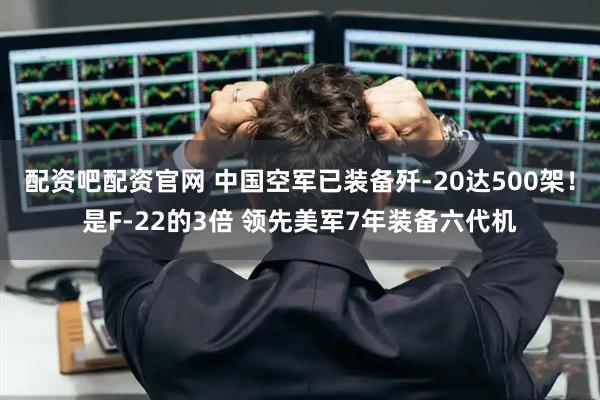 配资吧配资官网 中国空军已装备歼-20达500架！是F-22的3倍 领先美军7年装备六代机