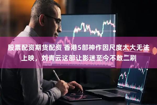 股票配资期货配资 香港5部神作因尺度太大无法上映，刘青云这部让影迷至今不敢二刷