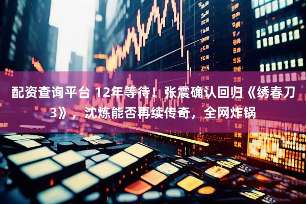 配资查询平台 12年等待！张震确认回归《绣春刀3》，沈炼能否再续传奇，全网炸锅