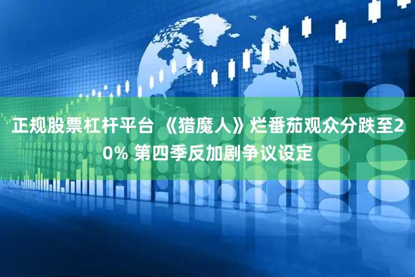 正规股票杠杆平台 《猎魔人》烂番茄观众分跌至20% 第四季反加剧争议设定