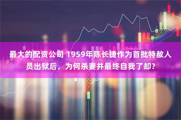 最大的配资公司 1959年陈长捷作为首批特赦人员出狱后，为何杀妻并最终自我了却？
