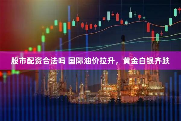 股市配资合法吗 国际油价拉升，黄金白银齐跌