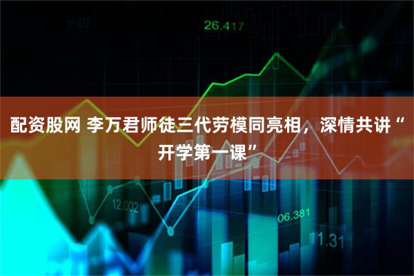 配资股网 李万君师徒三代劳模同亮相，深情共讲“开学第一课”