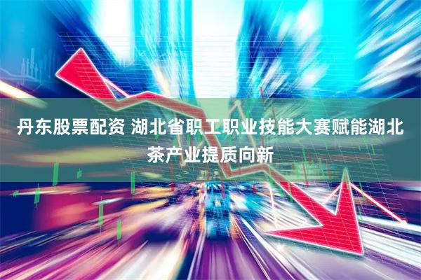 丹东股票配资 湖北省职工职业技能大赛赋能湖北茶产业提质向新